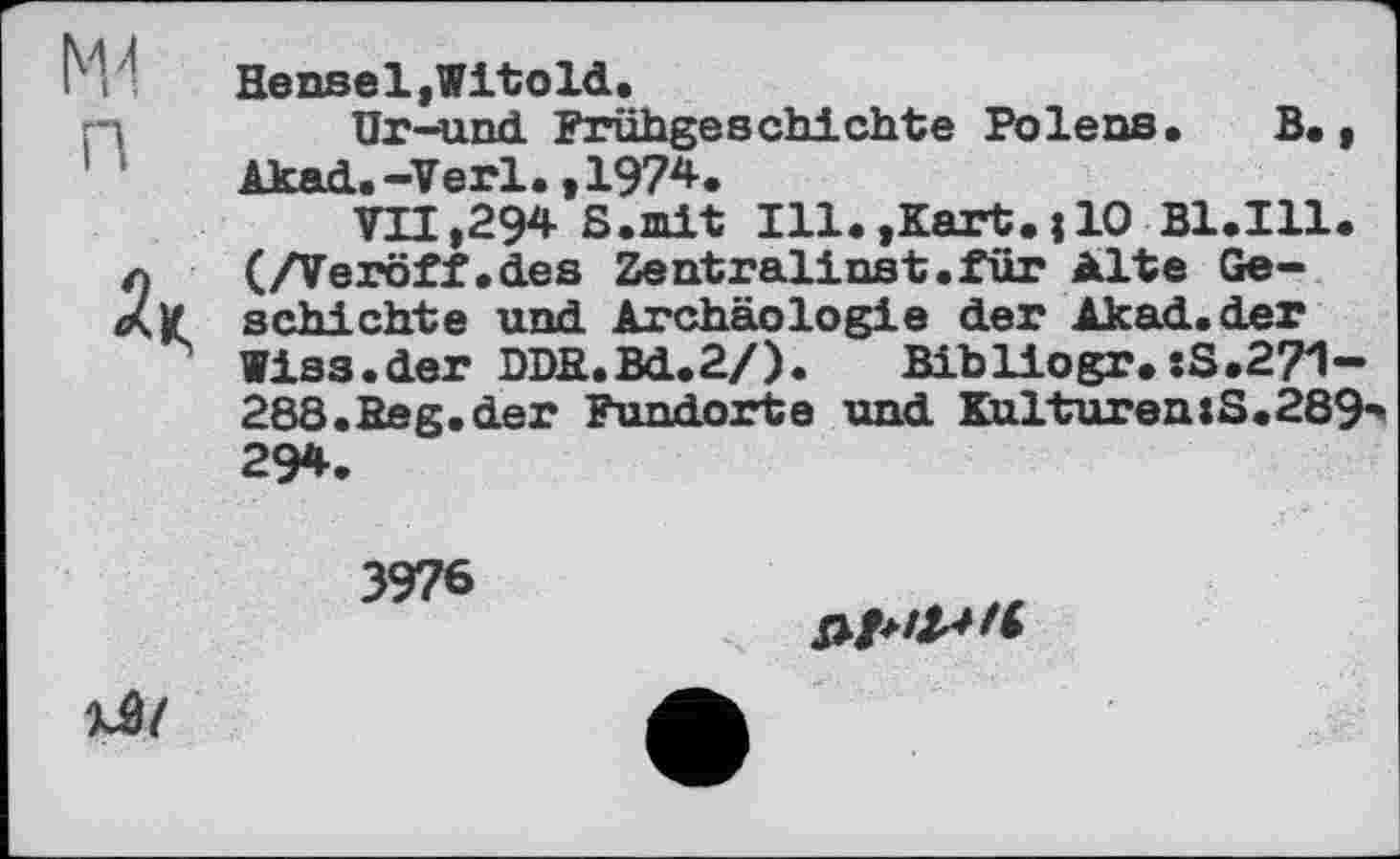 ﻿MJ n
Hensel,Vitold.
Ur-und Frühgeschichte Polens. В., Akad.-Verl.,197*.
VII,294 S.mit Ill.,Kart.j10 B1.I11. (/Veröff.des Zentralinst.für Alte Geschichte und Archäologie der Akad.der Wiss.der DDB.Bd.2/).	Bibliogr.•.S.271-
288. Beg.de r Fundorte und Kulturen:S.289-294.
3976

xâ/